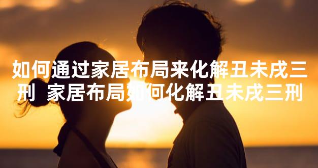 如何通过家居布局来化解丑未戌三刑  家居布局如何化解丑未戌三刑